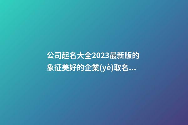 公司起名大全2023最新版的 象征美好的企業(yè)取名大全-名學(xué)網(wǎng)